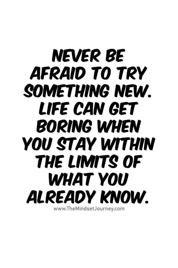 Never be afraid to try something new. Life can get boring when you stay